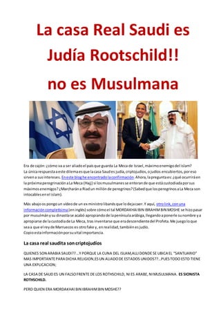 La casa Real Saudi es
Judía Rootschild!!
no es Musulmana
Era de cajón:¿cómo va a ser aliadoel paísque guarda La Meca de Israel,máximoenemigodel islam?
La únicarespuestaaeste dilemaesque lacasa Saudes judía,criptojudíos,ojudíos encubiertos,poreso
sirvena susintereses. Eneste bloghe encontradolaconfirmación.Ahora,lapreguntaes:¿qué ocurriráen
la próximaperegrinaciónaLa Meca (Hajj) si losmusulmanesse enterande que estácustodiadaporsus
máximosenemigos?¿Marcharána Riadun millónde peregrinos?(Sabedque losperegrinosaLa Meca son
intocablesenel islam).
Más abajoos pongoun vídeode un ex ministrolibanésque lodejacaer.Y aquí, otrolink,conuna
informacióncompletísima(eninglés) sobre cómoel tal MORDAKHAIBIN IBRAHIMBIN MOSHE se hizopasar
por musulmánysu dinastíase acabó apropiandode lapenínsulaarábiga,llegandoaponerle sunombre ya
apropiarse de lacustodiade La Meca, tras inventarse que eradescendientedel Profeta.Me juegoloque
seaa que el reyde Marruecos es otrofake y, enrealidad,tambiénesjudío.
Copioestainformaciónporsuvital importancia.
La casa real saudita soncriptojudíos
QUIENES SON ARABIA SAUDI??…Y PORQUE LA CUNA DEL ISLAM,ALLIDONDE SE UBICA EL “SANTUARIO”
MAS IMPORTANTEPARA DICHA RELIGION,ESUN ALIADODE ESTADOS UNIDOS??…PUESTODO ESTO TIENE
UNA EXPLICACION;
LA CASA DE SAUD ES UN FALSOFRENTE DE LOS ROTHSCHILD, NIES ARABE,NIMUSULMANA. ES SIONISTA
ROTHSCHILD.
PERO QUIEN ERA MORDAKHAIBIN IBRAHIMBIN MOSHE??
 