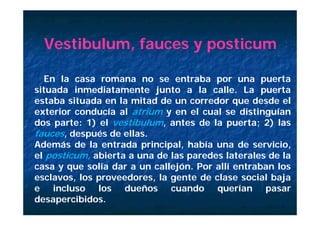Vestibulum, fauces y posticum

  En la casa romana no se entraba por una puerta
situada i
 it d inmediatamente j t a l calle. L puerta
              di t      t junto     la   ll   La       t
estaba situada en la mitad de un corredor que desde el
exterior conducía al atrium y en el cual se distinguían
dos parte: 1) el vestibulum, antes de la puerta; 2) las
fauces, después de ellas.
Además de la entrada principal, había una de servicio,
el posticum, abierta a una de las paredes laterales de la
casa y que solía d a un callejón. P allí entraban l
              lí dar         ll jó Por llí    t b     los
esclavos, los proveedores, la gente de clase social baja
e incluso los dueños cuando querían pasar
desapercibidos.
 