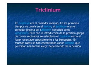 Triclinium

 El triclinium era el comedor romano. En los primeros
tiempos se comía en el atrium, el tablinum o en el
comedor encima del tablinum, conocido como
ce acu u
cenaculum. Pero co la introducción de la p áct ca g ega
                e o con a t oducc ó       a práctica griega
de comer reclinados se estableció el triclinium como el
lugar reservado especialmente a los banquetes. En
muchas casas se han encontrados varios triclinia, que
permitían a la familia elegir dependiendo de la ocasión.
 