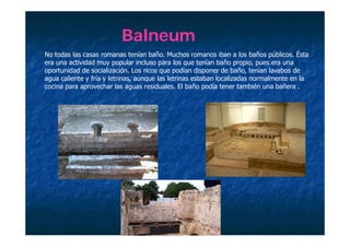 Balneum
No todas las casas romanas tenían baño. Muchos romanos iban a los baños públicos. Ésta
era una actividad muy popular incluso para los que tenían baño propio, pues era una
oportunidad de socialización. Los ricos que podían disponer de baño, tenían lavabos de
                            ó                     í                         í
agua caliente y fría y letrinas, aunque las letrinas estaban localizadas normalmente en la
cocina para aprovechar las aguas residuales. El baño podía tener también una bañera .
 