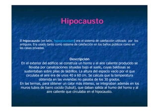 Hipocausto

El hipocausto (en latín, hypocaustum) era el sistema de calefacción utilizado por los
antiguos. E usado tanto como sistema de calefacciόn en l baños pύblicos como en
    i     Era    d             i     d    l f iό       los b ñ    ύbli
las casas privadas.


                                   Descripción
 En el exterior del edificio se construía un horno y el aire caliente producido se
      llevaba por canalizaciones situadas bajo el suelo, cuyas baldosas se
              p                               j          , y
   sustentaban sobre pilas de ladrillos. La altura del espacio vacío por el que
    circulaba el aire era de unos 40 a 60 cm. Se calcula que la temperatura
             obtenida en las viviendas no pasaba de los 30 grados.
En las termas, para obtener un calor más intenso, se integraban además en los
muros tubos de barro cocido (tubuli), que daban salida al humo del horno y al
                   aire caliente que circulaba en el hipocausto.
 