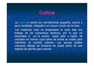 Culina
La culina o cocina era normalmente pequeña, oscura y
poco ventilada relegada a un oscuro rincón de la casa.
     ventilada,                                  casa.
 Las matronas ricas no preparaban la pues éste era
trabajo de los numerosos esclavos por lo que no
                              esclavos,
importaba si en la cocina hacía calor o había. Se
                                            había.
cocinaba en hornos cuya parte de arriba se usaba para
                       y p                       p
mantener la comida caliente. Las ascuas podían
                         caliente.
colocarse debajo de braseros de metal como en una
especie d parrilla para cocinar.
      i de    ill       cocinar.
                           i
 
