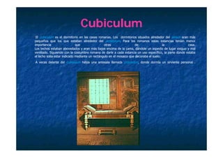 Cubiculum
 El cubiculum es el dormitorio en las casas romanas. Los dormitorios situados alrededor del atrium eran más
                                              romanas.
pequeños que los que estaban alrededor del peristylum. Para los romanos estas estancias tenían menor
importancia                   que                otras                 de                 la             casa.
                                                                                                         casa.
Los techos estaban abovedados y eran más bajos encima de la cama, dándole un aspecto de lugar exiguo y mal
ventilado.
ventilado. Siguiendo con la costumbre romana de darle a cada estancia un uso específico, la parte donde estaba
el lecho solía estar indicado mediante un rectángulo en el mosaico que decoraba el suelo.
                                                                                   suelo.
        delante d l cubiculum h bí una antesala ll
A veces d l     del   bi l    había          l llamada procoeton, d d d
                                                    d             donde dormía un sirviente personal .
                                                                            í      i i             l
 