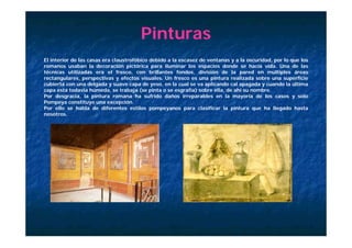 Pinturas
El interior de las casas era claustrofóbico debido a la escasez de ventanas y a la oscuridad, por lo que los
romanos usaban la decoración pictórica para iluminar los espacios donde se hacía vida. Una de las
técnicas utilizadas era el fresco, con brillantes fondos, división de la pared en múltiples áreas
rectangulares, perspectivas y efectos visuales. Un fresco es una pintura realizada sobre una superficie
cubierta con una delgada y suave capa de yeso, en la cual se va aplicando cal apagada y cuando la última
capa está todavía húmeda, se trabaja (se pinta o se esgrafía) sobre ella, de ahí su nombre.
Por desgracia la pintura romana ha sufrido daños irreparables en la mayoría de los casos y solo
     desgracia,
Pompeya constituye una excepción.
Por ello se habla de diferentes estilos pompeyanos para clasificar la pintura que ha llegado hasta
nosotros.
 