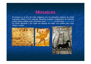 Mosaicos
El mosaico es el arte de crear imágenes con los pequeños pedazos de cristal
coloreado, piedra u otro material. Pequeños azulejos o fragmentos de cerámica
(estas piezas cúbicas eran conocidas como tesserae, el diminutivo tessellae) o
de cristal coloreado o de cristal con láminas de metal son usados para crear
dibujo o cuadro.
db           d
 