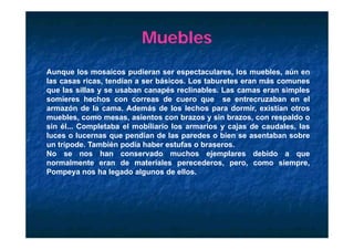 Muebles
Aunque los mosaicos pudieran ser espectaculares, los muebles, aún en
las casas ricas, tendían a ser básicos. Los taburetes eran más comunes
que las sillas y se usaban canapés reclinables. Las camas eran simples
somieres h h
     i     hechos con correas d cuero que se entrecruzaban en el
                                 de                    t      b       l
armazón de la cama. Además de los lechos para dormir, existían otros
muebles, como mesas, asientos con brazos y sin brazos, con respaldo o
sin él Completaba el mobiliario los armarios y cajas de ca dales las
    él...                                                  caudales,
luces o lucernas que pendían de las paredes o bien se asentaban sobre
un trípode. También podía haber estufas o braseros.
No se nos han conservado muchos ejemplares debido a que
normalmente eran de materiales perecederos, pero, como siempre,
Pompeya nos ha legado algunos de ellos.
 