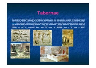 Tabernae
Son habitaciones que se abren a la calle constituyendo tiendas que el amo de la casa arrienda o en las que vende los productos de
sus tierras. Por lo general, a la entrada hay un mostrador de albañilería que sirve para exponer la mercancía. En la parte más interior
está la trastienda. Había un piso añadido, cortando el espacio por la mitad para crear dos pisos bajos, la primera planta se llamaba
pergula. Estos reducidos pisos eran habitados por gente muy pobre, quizás una familia de clientes leales a la familia que habitaba la
casa. En estas tiendas podían venderse desde pan a paños, vino, herramientas... Algunos relieves nos muestran cómo debían ser
éstas                 en                  las               diversas                ciudades               del                Imperio
También      se   nos    ha     conservado     algún  taller   en    donde    se    fabricaban   telas  o   se     molía   el   grano.
 