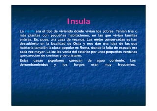 Insula
La insula era el ti
L i     l       l tipo d vivienda d d vivían l
                       de i i d donde i í        los pobres. T í
                                                       b     Tenían ttres o
más plantas con pequeñas habitaciones, en las que vivían familias
enteras. Es, pues, una casa de vecinos. Las mejor conservadas se han
descubierto en l l
d     bi t        la localidad d O ti y nos d
                         lid d de Ostia         dan una ididea d l
                                                                de las que
habitaría también la clase popular en Roma, donde la falta de espacio era
cada vez mayor. La luz les venía del exterior por unas pequeñas ventanas
que carecían de cortinas y de cristales
                                 cristales.
Estas     casas    populares      carecían  de   agua    corriente.    Los
derrumbamientos        y     los     fuegos   eran    muy      frecuentes.
 