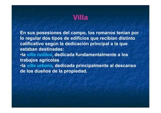 Villa

En sus posesiones del campo, los romanos tenían por
lo regular dos tipos de edificios que recibían distinto
calificativo según la dedicación principal a la que
estaban destinadas:
•la villa rustica, dedicada fundamentalmente a los
                 ,
trabajos agrícolas
•la villa urbana, dedicada principalmente al descanso
de l d ñ d l
d los dueños de la propiedad.
                           i d d
 