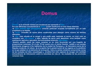 Domus

Domus: es la vivienda romana por excelencia por oposición a Casa.
Por sus diferentes características la domus puede clasificarse en tres clases distintas:
•la Casa señorial (tipo pompeyano): vivienda particular ocupada normalmente por un solo
propietario y su familia.
•la insula: viviendas de varios pisos construidas para albergar cierto número de familias
diferentes.
diferentes
•la Villa: casa situada en el campo y que podía estar dedicada al recreo, en cuyo caso se
considera una villa urbana o bien, además de servir para descansar, sirve también como
explotación agrícola o ganadera, denominándose entonces villa rústica .
 Nuestro estudio sobre las casas romanas se ha visto favorecido por una tragedia de
proporciones inmensas. En el año 79 de nuestra era, el monte Vesubio estalló y sus cenizas
literalmente ahogaron a los habitantes de la ciudad de Pompeya y de Herculano (cerca de la
Nápoles moderna). Un efecto de la erupción fue la preservación de los lugares en la condición
en la que estaban en el momento de la erupción Como la ceniza volcánica conservó las ruinas
                                        erupción.
de las ciudades tan bien, arqueólogos y eruditos han sido capaces de recoger una cantidad
extraordinaria de información sobre la naturaleza de vida en las ciudades de las provincias
romanas ricas.
 
