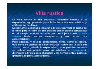 Villa rustica
La ill
L villa rústica estaba d di d f d
            ú ti      t b dedicada fundamentalmente a l
                                                t l    t      la
explotación agropecuaria y por lo tanto tenía características y
edificios particulares.
No obstante, a menudo tenía un edificio reservado al dueño de
la finca para el caso de que quisiera pasar alguna temporada
en el campo. Aunque no solía ser tan lujosa como la villa
            p       q                        j
urbana, tenía muchas semejanzas y sus partes más
características.
Pero además, y esto la diferenciaba, tenía, como es lógico,
otra serie de elementos característicos como era la casa del
vilicus o encargado de la explotación, casas para los esclavos
(e incluso una prisión para los rebeldes o ergastulum)        ),
diferentes edificios para el ganado y las herramientas, pajares,
graneros, lagares, abrevaderos...
 