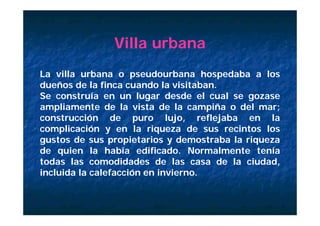 Villa urbana
La villa urbana o pseudourbana hospedaba a los
dueños de la finca cuando la visitaban.
Se construía en un lugar desde el cual se gozase
ampliamente de la vista de la campiña o del mar;
construcción de puro lujo, reflejaba en la
complicación y en la riqueza de sus recintos los
gustos de sus propietarios y demostraba la riqueza
de quien la había edificado. Normalmente tenía
todas las comodidades de las casa de la ciudad,
incluida la calefacción en invierno.
 