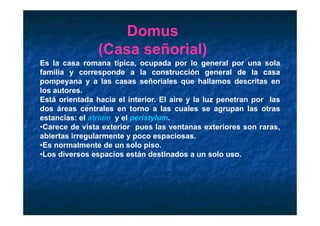 Domus
                     o us
                (Casa señorial)
Es la casa romana típica ocupada por lo general por una sola
                     típica,
familia y corresponde a la construcción general de la casa
pompeyana y a las casas señoriales que hallamos descritas en
los autores.
Está orientada hacia el interior. El aire y la luz penetran por las
dos áreas centrales en torno a las cuales se agrupan las otras
estancias: el atrium y el peristylum.
•Carece de vista exterior pues las ventanas exteriores son raras,
ab e tas egu a e te
abiertas irregularmente y poco espaciosas.
                                 espac osas
•Es normalmente de un solo piso.
•Los diversos espacios están destinados a un solo uso.
 