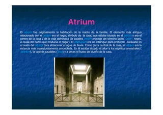Atrium
El atrium f
     ti     fue originalmente l h bit ió d l madre d l f ili El elemento más antiguo
                   i i l    t la habitación de la        d de la familia.       l    t    á     ti
relacionado con el atrium era el hogar, símbolo de la casa, que estaba situado en el atrium y era el
centro de la casa y de la vida doméstica (la palabra atrium procede del término latino “ater”: negro,
a causa del humo que producía el hogar). El impluvium era un estanque poco profundo excavado en
el suelo d l atrium para almacenar el agua d ll i C
  l    l del t i          l           l      de lluvia. Como pieza central d l casa, el atrium era l
                                                               i       t l de la       l ti        la
estancia más majestuosamente amueblada. En él estaba situado el altar a los espíritus ancestrales (
lararium), la caja de caudales (arca) y a veces el busto del dueño de la casa.
 