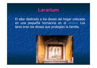 Lararium
El altar dedicado a los dioses del hogar colocado
en una pequeña hornacina en el atrium. Los
lares eran los dioses que protegían la familia
                                       familia.
 
