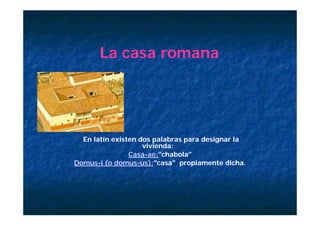 La casa romana




  En latín existen dos palabras para designar la
                    vivienda:
                Casa-ae:"chabola"
                Casa-ae:"chabola"
Domus-
Domus-i (o domus-us):"casa" propiamente dicha.
            domus-us):"casa"
                         casa
 