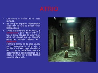 ATRIO Constituye el centro de la casa romana.  Es un gran espacio cuadrangular alrededor del cual se disponen las habitaciones.  Tiene una abertura en el techo, el  compluvium , para dejar entrar la luz, el aire y el agua de la lluvia. El agua se recoge en un pequeño estanque situado debajo, el  impluvium . Primitivo centro de la casa donde se concentraba la vida de la familia y ardía el hogar doméstico (lar). Con el desarrollo que fue adquiriendo la parte posterior de la casa, el centro de la vida familiar se retiró al peristilo .  