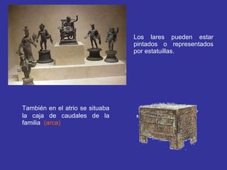 Los lares pueden estar pintados o representados por estatuillas. También en el atrio se situaba la caja de caudales de la familia   (arca) 
