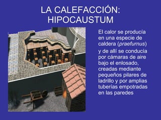 LA CALEFACCIÓN: HIPOCAUSTUM El calor se producía en una especie de caldera ( praefurnus )  y de allí se conducía por cámaras de aire bajo el enlosado, creadas mediante pequeños pilares de ladrillo y por amplias tuberías empotradas en las paredes  