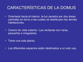 CARACTERÍSTICAS DE LA DOMUS Orientada hacia el interior, la luz penetra por dos áreas centrales en torno a las cuales se distribuyen las demás habitaciones. Carece de vista exterior. Las ventanas son raras, pequeñas e irregulares. Tiene una sola planta. Los diferentes espacios están destinados a un solo uso. 