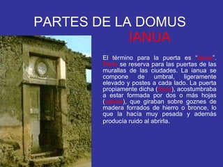 PARTES DE LA DOMUS   IANUA El término para la puerta es “ ianua ”.  Porta  se reserva para las puertas de las murallas de las ciudades. La ianua se compone de umbral, ligeramente elevado y postes a cada lado. La puerta propiamente dicha ( fores ), acostumbraba a estar formada por dos o más hojas ( valvae ), que giraban sobre goznes de madera forrados de hierro o bronce, lo que la hacía muy pesada y además producía ruido al abrirla .  