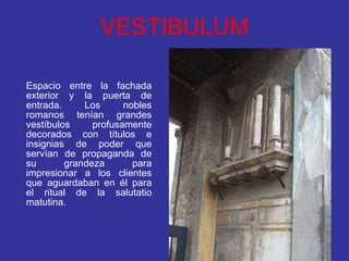 VESTIBULUM Espacio entre la fachada exterior y la puerta de entrada. Los nobles romanos tenían grandes vestíbulos profusamente decorados con títulos e insignias de poder que servían de propaganda de su grandeza para impresionar a los clientes que aguardaban en él para el ritual de la salutatio matutina. 