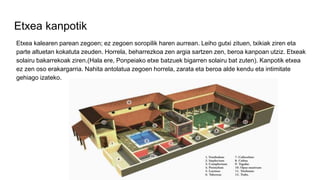 Etxea kanpotik
Etxea kalearen parean zegoen; ez zegoen soropilik haren aurrean. Leiho gutxi zituen, txikiak ziren eta
parte altuetan kokatuta zeuden. Horrela, beharrezkoa zen argia sartzen zen, beroa kanpoan utziz. Etxeak
solairu bakarrekoak ziren.(Hala ere, Ponpeiako etxe batzuek bigarren solairu bat zuten). Kanpotik etxea
ez zen oso erakargarria. Nahita antolatua zegoen horrela, zarata eta beroa alde kendu eta intimitate
gehiago izateko.
 