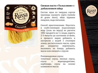 Свежая паста «Тальолини» с
добавлением яйца
Состав: мука из твердых сортов
пшеницы высшего сорта (semola
di grano duro), яйцо куриное
пищевое, вода питьевая.
Способ приготовления: Опустить
в слабо-кипящую подсоленную
воду (соль по вкусу) из расчета
100г продукта на 1 л воды, варить
2-3 минуты до состояния al dente,
в процессе варки добавить в
кастрюлю с водой 1 столовую
ложку растительного масла, один
раз аккуратно перемешать,
выложить на блюдо, добавить
масло или смешать с соусом
Рекомендуемые соусы:
томатные соусы, мясные соусы,
соусы с морепродуктами,
карбонара, соусы на основе
оливкового масла
 