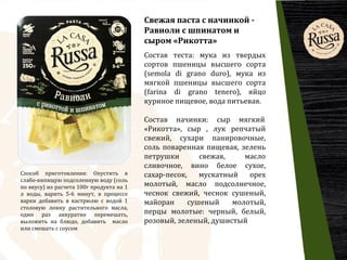 Свежая паста c начинкой -
Равиоли с шпинатом и
сыром «Рикотта»
Состав теста: мука из твердых
сортов пшеницы высшего сорта
(semola di grano duro), мука из
мягкой пшеницы высшего сорта
(farina di grano tenero), яйцо
куриное пищевое, вода питьевая.
Способ приготовления: Опустить в
слабо-кипящую подсоленную воду (соль
по вкусу) из расчета 100г продукта на 1
л воды, варить 5-6 минут, в процессе
варки добавить в кастрюлю с водой 1
столовую ложку растительного масла,
один раз аккуратно перемешать,
выложить на блюдо, добавить масло
или смешать с соусом
Состав начинки: сыр мягкий
«Рикотта», сыр , лук репчатый
свежий, сухари панировочные,
соль поваренная пищевая, зелень
петрушки свежая, масло
сливочное, вино белое сухое,
сахар-песок, мускатный орех
молотый, масло подсолнечное,
чеснок свежий, чеснок сушеный,
майоран сушеный молотый,
перцы молотые: черный, белый,
розовый, зеленый, душистый
 