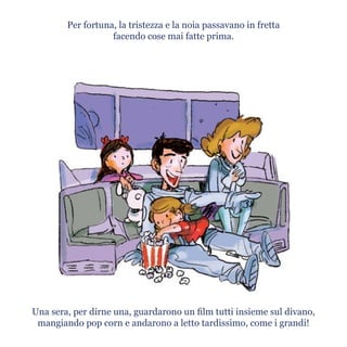 Per fortuna, la tristezza e la noia passavano in fretta
facendo cose mai fatte prima.
Una sera, per dirne una, guardarono un film tutti insieme sul divano,
mangiando pop corn e andarono a letto tardissimo, come i grandi!
 