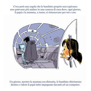 Un giorno, mentre la mamma era distratta, le bambine sbirciarono
dentro e videro il papà tutto impegnato davanti ad un computer.
C’era però una regola che le bambine proprio non capivano:
non potevano più andare in una camera di casa dove, ogni giorno,
il papà e la mamma, a turno, si rintanavano per ore e ore.
 