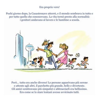 Era proprio vero!
Pochi giorno dopo, la Casastronave atterrò, e il mondo sembrava in tutto e
per tutto quello che conoscevano. La vita tornò presto alla normalità:
i genitori andavano al lavoro e le bambine a scuola.
Però... tutto era anche diverso! Le persone apparivano più serene
e attente agli altri, il parchetto più grande, bello e divertente.
Gli amici sembravano più simpatici e abbracciarli era bellissimo.
Era come se lo stare lontani avesse avvicinato tutti.
 
