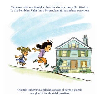 C’era una volta una famiglia che viveva in una tranquilla cittadina.
Le due bambine, Valentina e Serena, la mattina andavano a scuola.
Quando tornavano, andavano spesso al parco a giocare
con gli altri bambini del quartiere.
 