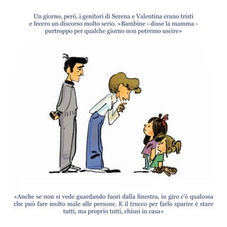 Un giorno, però, i genitori di Serena e Valentina erano tristi
e fecero un discorso molto serio. «Bambine - disse la mamma -
purtroppo per qualche giorno non potremo uscire»
«Anche se non si vede guardando fuori dalla finestra, in giro c’è qualcosa
che può fare molto male alle persone. E il trucco per farlo sparire è stare
tutti, ma proprio tutti, chiusi in casa»
 
