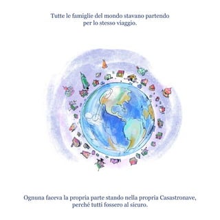Tutte le famiglie del mondo stavano partendo
per lo stesso viaggio.
Ognuna faceva la propria parte stando nella propria Casastronave,
perché tutti fossero al sicuro.
 