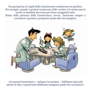 Da quel giorno, le regole della Casastronave cambiarono un pochino.
Per esempio, quando i genitori cucinavano delle verdure e le mettevano in
tavola, le bambine dovevano per forza assaggiarle tutte.
Prima della partenza della Casastronave, invece, riuscivano sempre a
convincere i genitori a preparare anche altro da mangiare.
«In questa Casastronave – spiegava la mamma – dobbiamo stare più
attenti al cibo, e quindi tutti dobbiamo mangiare quello che cuciniamo!»
 