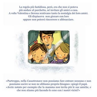 La regola più fastidiosa, però, era che non si poteva
più andare al parchetto, né invitare gli amici a casa.
A volte Valentina e Serena sentivano tanto la nostalgia dei loro amici.
Gli dispiaceva non giocare con loro
oppure non potersi rincorrere e abbracciare.
«Purtroppo, nella Casastronave non possiamo fare entrare nessuno e non
possiamo uscire se non ne abbiamo proprio bisogno» spiegò il papà.
«Avete notato per esempio che la mamma non invita più le sue amiche, e
che non stiamo più facendo le cene con i nostri vicini?»
 