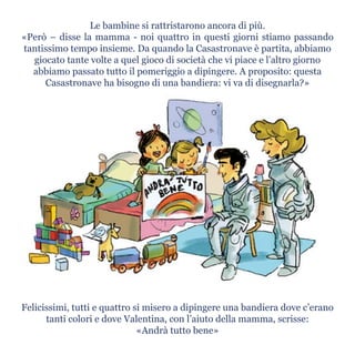 Le bambine si rattristarono ancora di più.
«Però – disse la mamma - noi quattro in questi giorni stiamo passando
tantissimo tempo insieme. Da quando la Casastronave è partita, abbiamo
giocato tante volte a quel gioco di società che vi piace e l’altro giorno
abbiamo passato tutto il pomeriggio a dipingere. A proposito: questa
Casastronave ha bisogno di una bandiera: vi va di disegnarla?»
Felicissimi, tutti e quattro si misero a dipingere una bandiera dove c’erano
tanti colori e dove Valentina, con l’aiuto della mamma, scrisse:
«Andrà tutto bene»
 