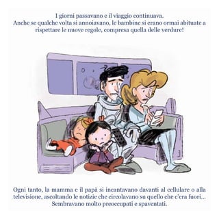 I giorni passavano e il viaggio continuava.
Anche se qualche volta si annoiavano, le bambine si erano ormai abituate a
rispettare le nuove regole, compresa quella delle verdure!
Ogni tanto, la mamma e il papà si incantavano davanti al cellulare o alla
televisione, ascoltando le notizie che circolavano su quello che c’era fuori…
Sembravano molto preoccupati e spaventati.
 