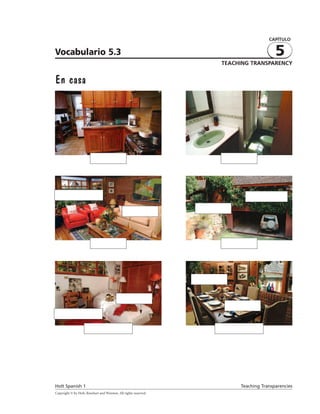 CAPÍTULO


Vocabulario 5.3                                                                                   5
                                                                             TEACHING TRANSPARENCY


En casa




                          la cocina                                           el baño




      la ventana                                                                          el árbol

                                                  la sofá          las ﬂores




                               la sala                                        el garaje




                                                                  el árbol


                                                 la cama
                                                                               la mesa
        el estante

                      el dormitorio                                          el comedor




Holt Spanish 1                                                                     Teaching Transparencies
Copyright © by Holt, Rinehart and Winston. All rights reserved.
 