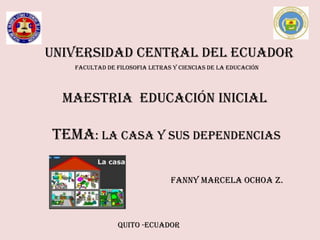UNIVERSIDAD CENTRAL DEL ECUADOR
   FACULTAD DE FILOSOFIA LETRAS Y CIENCIAS DE LA EDUCACIÓN




  MAESTRIA EDUCACIÓN INICIAL

TEMA: LA CASA Y SUS DEPENDENCIAS

                               FANNY MARCELA OCHOA Z.



               QUITO -ECUADOR
 