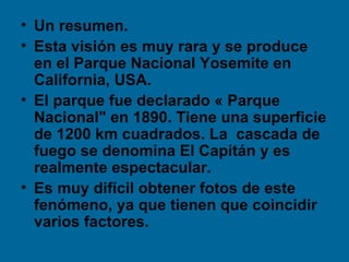 • Un resumen.
• Esta visión es muy rara y se produce
  en el Parque Nacional Yosemite en
  California, USA.
• El parque fue declarado « Parque
  Nacional" en 1890. Tiene una superficie
  de 1200 km cuadrados. La cascada de
  fuego se denomina El Capitán y es
  realmente espectacular.
• Es muy difícil obtener fotos de este
  fenómeno, ya que tienen que coincidir
  varios factores.
 