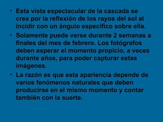 • Esta vista espectacular de la cascada se
  crea por la reflexión de los rayos del sol al
  incidir con un ángulo específico sobre ella.
• Solamente puede verse durante 2 semanas a
  finales del mes de febrero. Los fotógrafos
  deben esperar el momento propicio, a veces
  durante años, para poder capturar estas
  imágenes.
• La razón es que esta apariencia depende de
  varios fenómenos naturales que deben
  producirse en el mismo momento y contar
  también con la suerte.
 
