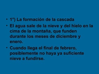 • 1°) La formación de la cascada
• El agua sale de la nieve y del hielo en la
  cima de la montaña, que funden
  durante los meses de diciembre y
  enero.
• Cuando llega el final de febrero,
  posiblemente no haya ya suficiente
  nieve a fundirse.
 