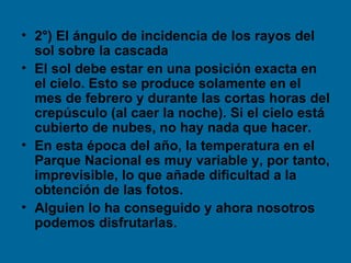 • 2°) El ángulo de incidencia de los rayos del
  sol sobre la cascada
• El sol debe estar en una posición exacta en
  el cielo. Esto se produce solamente en el
  mes de febrero y durante las cortas horas del
  crepúsculo (al caer la noche). Si el cielo está
  cubierto de nubes, no hay nada que hacer.
• En esta época del año, la temperatura en el
  Parque Nacional es muy variable y, por tanto,
  imprevisible, lo que añade dificultad a la
  obtención de las fotos.
• Alguien lo ha conseguido y ahora nosotros
  podemos disfrutarlas.
 