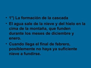 • 1°) La formación de la cascada
• El agua sale de la nieve y del hielo en la
cima de la montaña, que funden
durante los meses de diciembre y
enero.
• Cuando llega el final de febrero,
posiblemente no haya ya suficiente
nieve a fundirse.
 