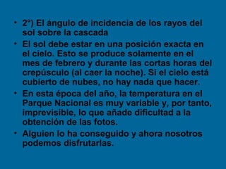• 2°) El ángulo de incidencia de los rayos del
sol sobre la cascada
• El sol debe estar en una posición exacta en
el cielo. Esto se produce solamente en el
mes de febrero y durante las cortas horas del
crepúsculo (al caer la noche). Si el cielo está
cubierto de nubes, no hay nada que hacer.
• En esta época del año, la temperatura en el
Parque Nacional es muy variable y, por tanto,
imprevisible, lo que añade dificultad a la
obtención de las fotos.
• Alguien lo ha conseguido y ahora nosotros
podemos disfrutarlas.
 