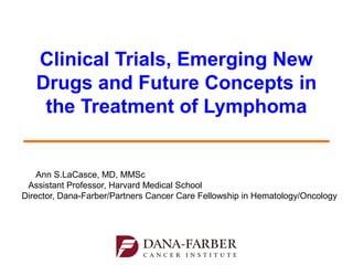 Clinical Trials, Emerging New
Drugs and Future Concepts in
the Treatment of Lymphoma
Ann S. LaCasce, MD, MMSc
Medical Oncologist, Dana-Farber/Brigham and Women’s Cancer
Center Adult Lymphoma Program
Assistant Professor, Harvard Medical School
Director, Dana-Farber/Partners CancerCare Hematology-Medical
Oncology Fellowship Program

 