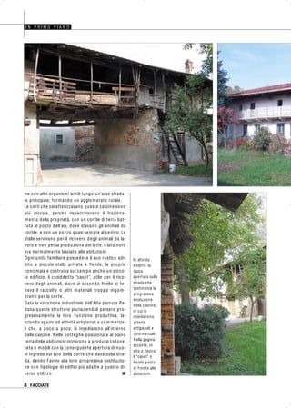 8 FACCIATE
no con altri organismi simili lungo un’asse strada-
le principale, formando un agglomerato rurale.
Le corti che caratterizzavano queste cascine sono
più piccole, perché rispecchiavano il fraziona-
mento della proprietà, con un cortile di terra bat-
tuta al posto dell’aia, dove stavano gli animali da
cortile, e con un pozzo quasi sempre al centro. Le
stalle servivano per il ricovero degli animali da la-
voro e non per la produzione del latte. Il lato nord
era normalmente lasciato alle abitazioni.
Ogni unità familiare possedeva il suo rustico adi-
bito a piccola stalla privata e fienile, la propria
concimaia e costruiva sul campo anche un picco-
lo edificio, il cosiddetto “casòt”, utile per il rico-
vero degli animali, dove al secondo livello si te-
neva il raccolto o altri materiali troppo ingom-
branti per la corte.
Data la vocazione industriale dell’Alta pianura Pa-
dana queste strutture pluriaziendali persero pro-
gressivamente la loro funzione produttiva, la-
sciando spazio ad attività artigianali o com mercia-
li che, a poco a poco, si insediarono all’interno
delle cascine. Nelle botteghe posizionate al piano
terra delle abitazioni iniziarono a prodursi cotone,
seta o mobili con la conseguente apertura di nuo-
vi ingressi sul lato della corte che dava sulla stra-
da, dando l’avvio alla loro progressiva sostituzio-
ne con tipologie di edifici più adatte a questo di-
verso utilizzo. ■
I N P R I M O P I A N O
In alto da
sinistra: la
tipica
apertura sulla
strada che
testimonia la
progressiva
evoluzione
della cascine,
in cui si
insediarono
attività
artigianali e
com merciali.
Nella pagina
accanto, in
alto a destra,
il “casot” o
fienile posto
di fronte alle
abitazioni
 