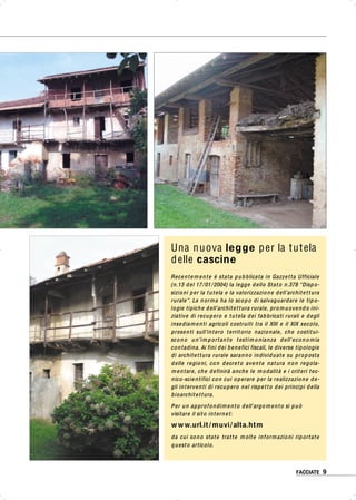 FACCIATE 9FACCIATE 9
Una nuova legge per la tutela
delle cascine
Recentemente è stata pubblicata in Gazzetta Ufficiale
(n.13 del 17/01/2004) la legge dello Stato n.378 “Dispo-
sizioni per la tutela e la valorizzazione dell’architettura
rurale”. La norma ha lo scopo di salvaguardare le tipo-
logie tipiche dell’architettura rurale, promuovendo ini-
ziative di recupero e tutela dei fabbricati rurali e degli
insediamenti agricoli costruiti tra il XIII e il XIX secolo,
presenti sull’intero territorio nazionale, che costitui-
scono un’im portante testim onianza dell’econo mia
contadina. Ai fini dei benefici fiscali, le diverse tipologie
di architettura rurale saranno individuate su proposta
delle regioni, con decreto avente natura non regola-
mentare, che definirà anche le modalità e i criteri tec-
nico-scientifici con cui operare per la realizzazione de-
gli interventi di recupero nel rispetto dei principi della
bioarchitettura.
Per un approfondimento dell’argomento si può
visitare il sito internet:
www.url.it/ muvi/alta.htm
da cui sono state tratte molte informazioni riportate
questo articolo.
 
